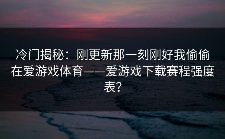 冷门揭秘：刚更新那一刻刚好我偷偷在爱游戏体育——爱游戏下载赛程强度表？