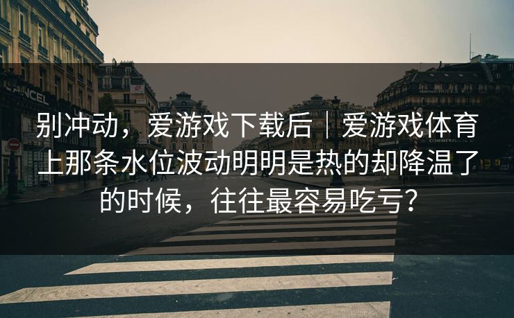 别冲动，爱游戏下载后｜爱游戏体育上那条水位波动明明是热的却降温了的时候，往往最容易吃亏？