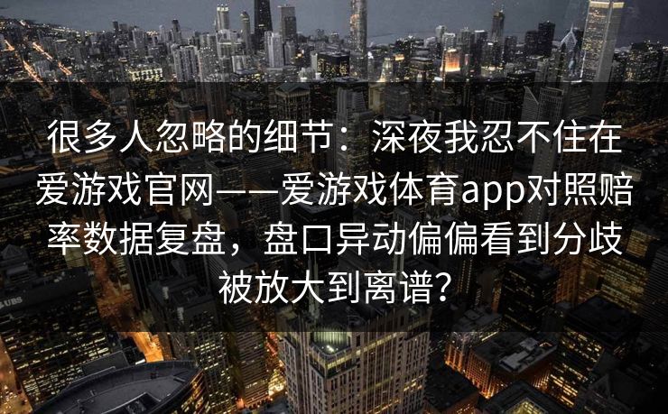 很多人忽略的细节:深夜我忍不住在爱游戏官网——爱游戏体育app对照赔率数据复盘,盘口异动偏偏看到分歧被放大到离谱? 很多人忽略的细节:深夜我忍不住在爱游戏官网——爱游戏体育app对照赔率数据复盘,盘口异动偏偏看到分歧被放大到离谱?