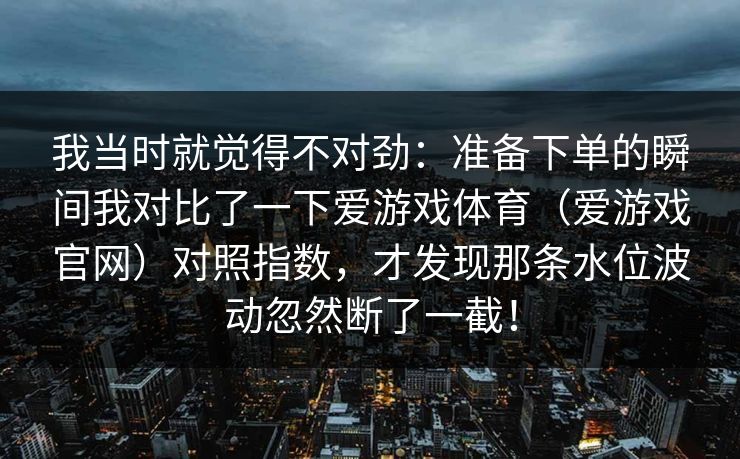 我当时就觉得不对劲:准备下单的瞬间我对比了一下爱游戏体育(爱游戏官网)对照指数,才发现那条水位波动忽然断了一截! 我当时就觉得不对劲:准备下单的瞬间我对比了一下爱游戏体育(爱游戏官网)对照指数,才发现那条水位波动忽然断了一截!